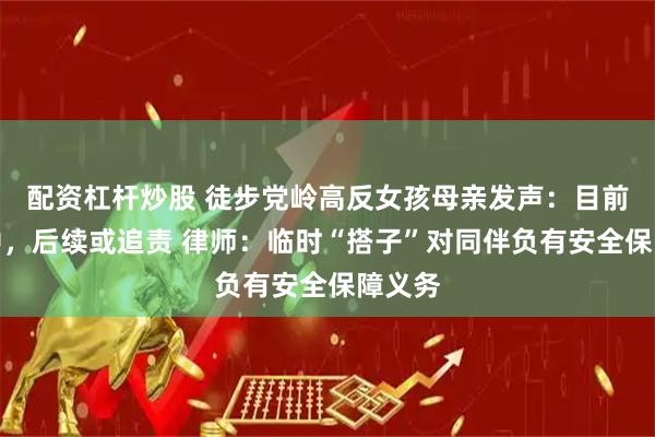 配资杠杆炒股 徒步党岭高反女孩母亲发声：目前昏迷中，后续或追责 律师：临时“搭子”对同伴负有安全保障义务