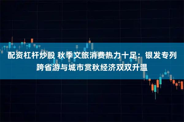配资杠杆炒股 秋季文旅消费热力十足：银发专列跨省游与城市赏秋经济双双升温