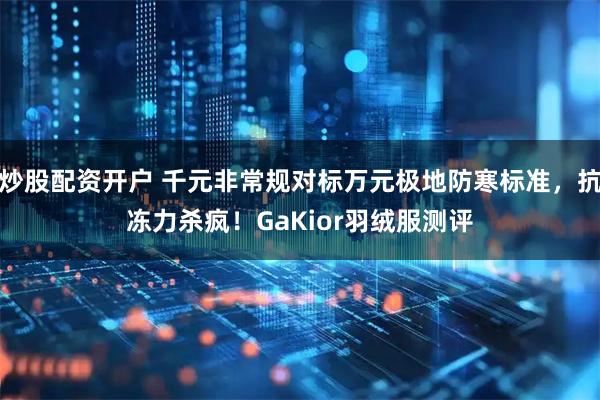 炒股配资开户 千元非常规对标万元极地防寒标准，抗冻力杀疯！GaKior羽绒服测评