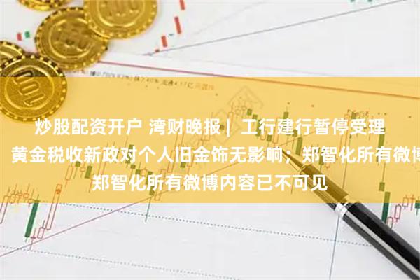 炒股配资开户 湾财晚报 |  工行建行暂停受理提取实体金条；黄金税收新政对个人旧金饰无影响；郑智化所有微博内容已不可见