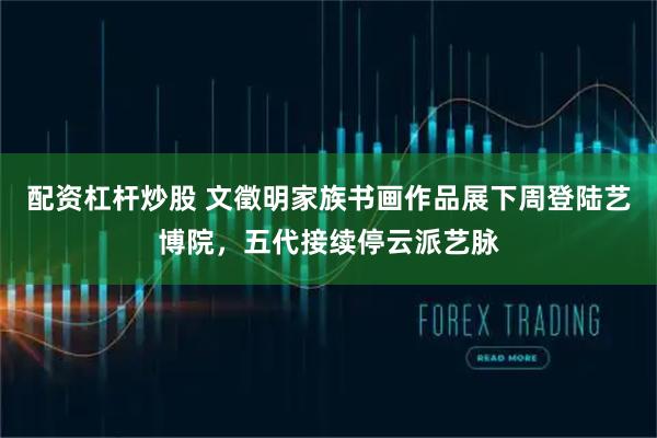 配资杠杆炒股 文徵明家族书画作品展下周登陆艺博院，五代接续停云派艺脉