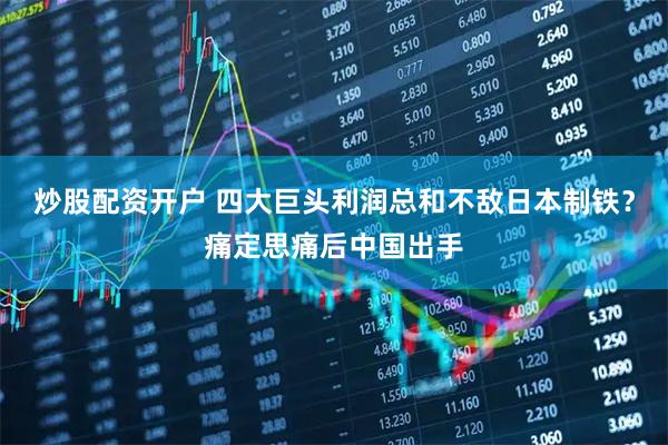 炒股配资开户 四大巨头利润总和不敌日本制铁？痛定思痛后中国出手