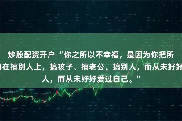 炒股配资开户 “你之所以不幸福，是因为你把所有的精力都用在搞别人上，搞孩子、搞老公、搞别人，而从未好好爱过自己。”