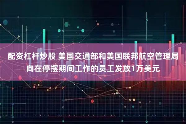 配资杠杆炒股 美国交通部和美国联邦航空管理局向在停摆期间工作的员工发放1万美元