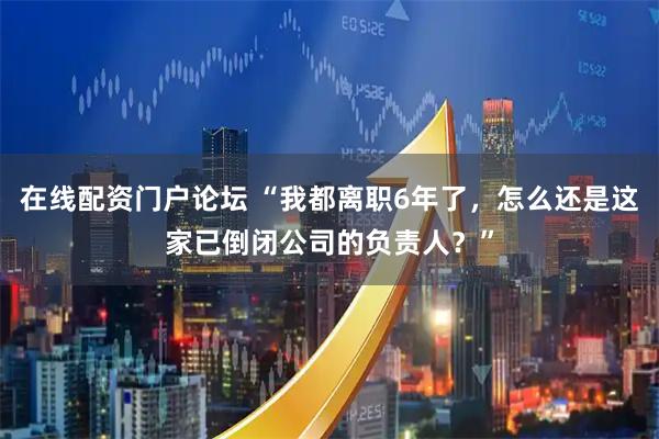 在线配资门户论坛 “我都离职6年了，怎么还是这家已倒闭公司的负责人？”