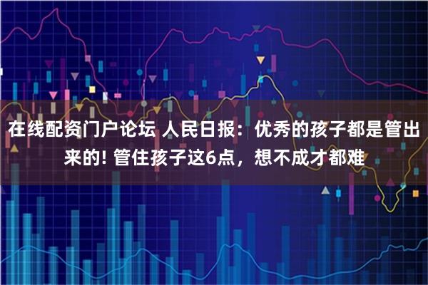 在线配资门户论坛 人民日报：优秀的孩子都是管出来的! 管住孩子这6点，想不成才都难