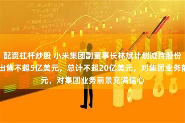 配资杠杆炒股 小米集团副董事长林斌计划减持股份：每12个月出售不超5亿美元，总计不超20亿美元，对集团业务前景充满信心