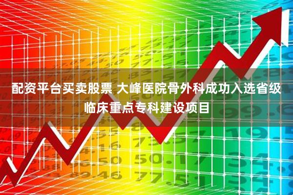配资平台买卖股票 大峰医院骨外科成功入选省级临床重点专科建设项目
