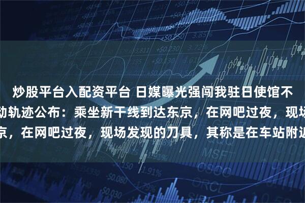 炒股平台入配资平台 日媒曝光强闯我驻日使馆不法之徒照片;案发前行动轨迹公布:乘坐新干线到达东京,在网吧过夜,现场发现的刀具,其称是在车站附近购买