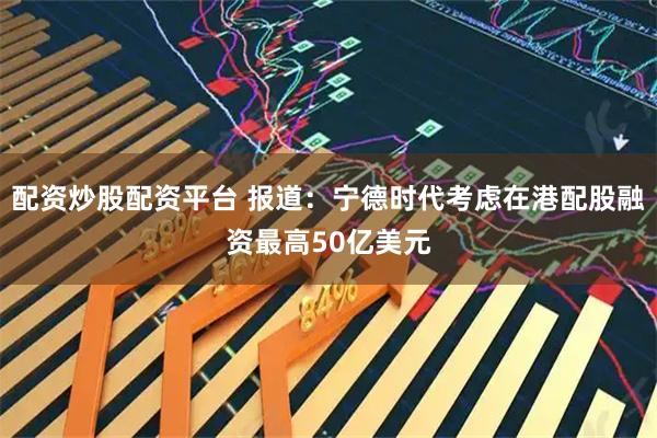 配资炒股配资平台 报道：宁德时代考虑在港配股融资最高50亿美元