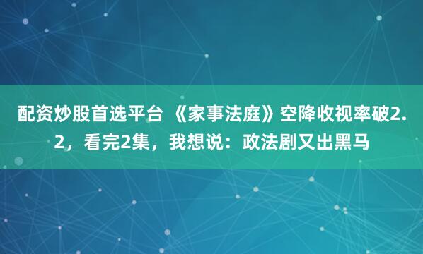 配资炒股首选平台 《家事法庭》空降收视率破2.2,看完2集,我想说:政法剧又出黑马