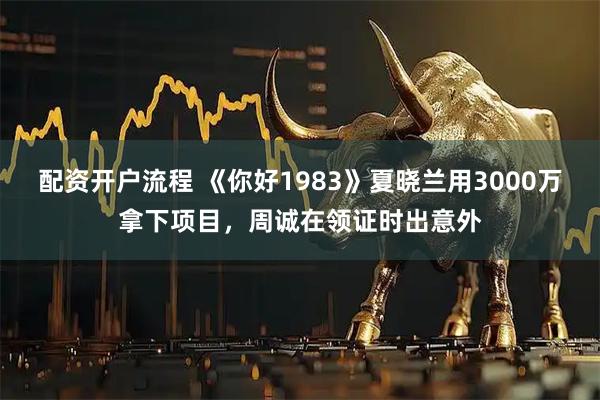 配资开户流程 《你好1983》夏晓兰用3000万拿下项目,周诚在领证时出意外