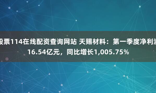 股票114在线配资查询网站 天赐材料：第一季度净利润16.54亿元，同比增长1,005.75%
