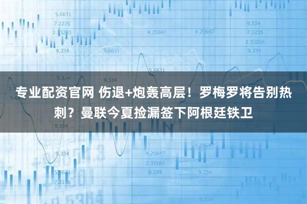 专业配资官网 伤退+炮轰高层！罗梅罗将告别热刺？曼联今夏捡漏签下阿根廷铁卫