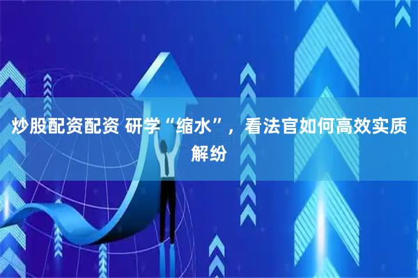 炒股配资配资 研学“缩水”，看法官如何高效实质解纷