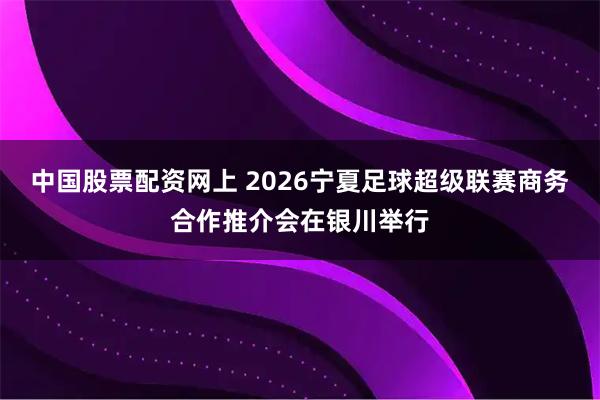 中国股票配资网上 2026宁夏足球超级联赛商务合作推介会在银川举行