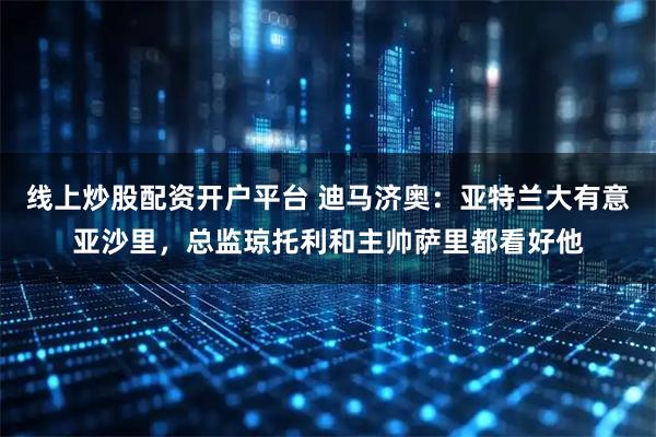 线上炒股配资开户平台 迪马济奥：亚特兰大有意亚沙里，总监琼托利和主帅萨里都看好他